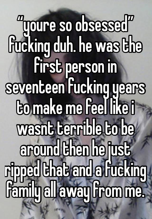 “youre so obsessed” fucking duh. he was the first person in seventeen fucking years to make me feel like i wasnt terrible to be around then he just ripped that and a fucking family all away from me.