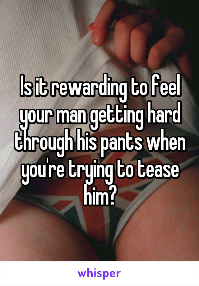 Is it rewarding to feel your man getting hard through his pants when you're trying to tease him?