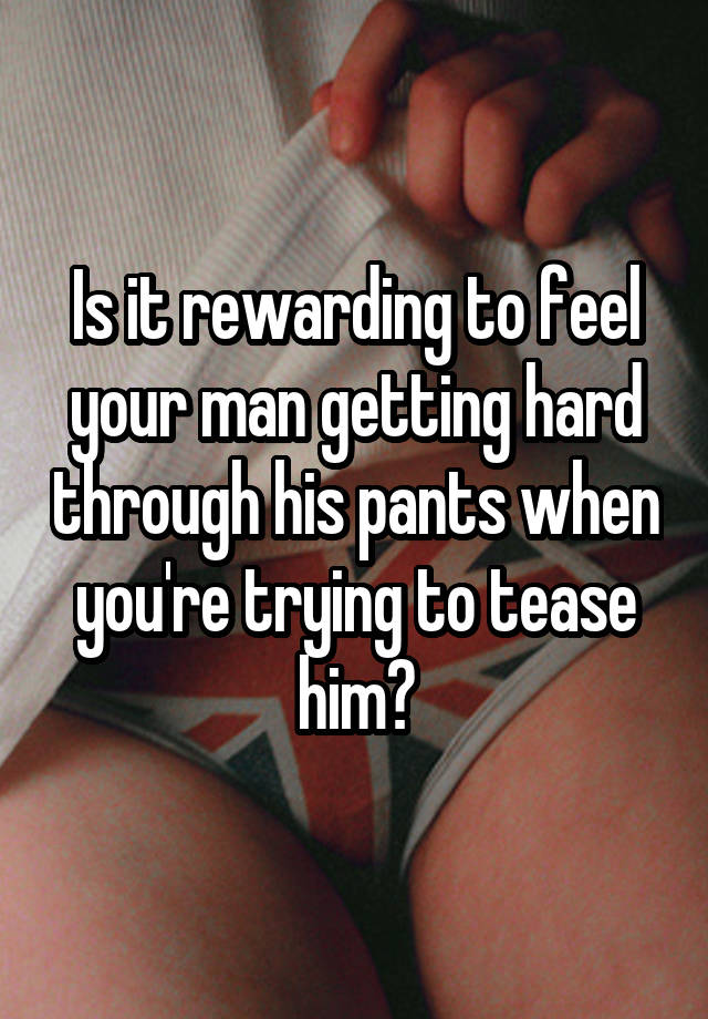 Is it rewarding to feel your man getting hard through his pants when you're trying to tease him?