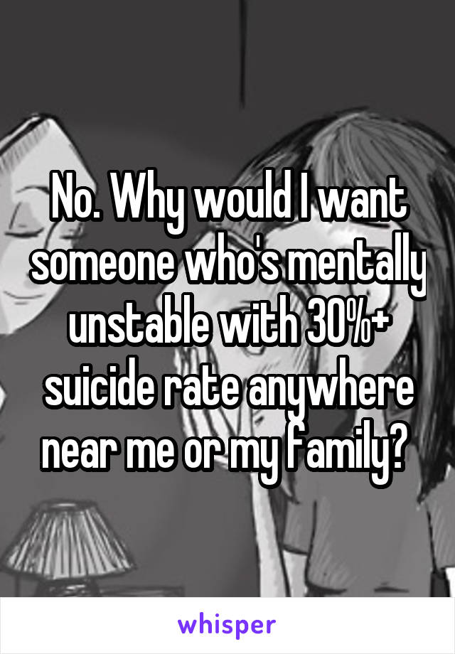 No. Why would I want someone who's mentally unstable with 30%+ suicide rate anywhere near me or my family? 