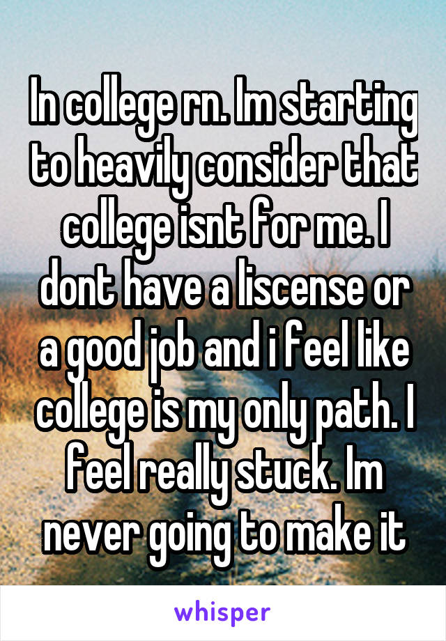 In college rn. Im starting to heavily consider that college isnt for me. I dont have a liscense or a good job and i feel like college is my only path. I feel really stuck. Im never going to make it