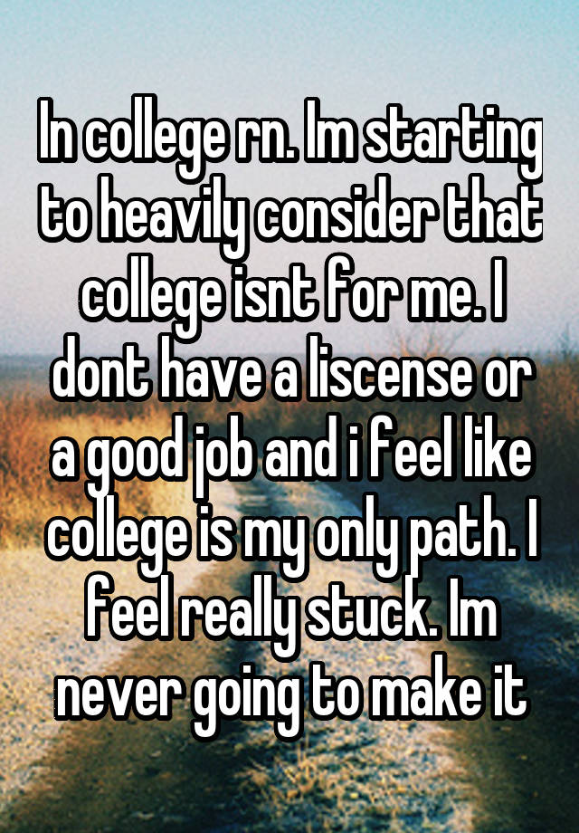 In college rn. Im starting to heavily consider that college isnt for me. I dont have a liscense or a good job and i feel like college is my only path. I feel really stuck. Im never going to make it