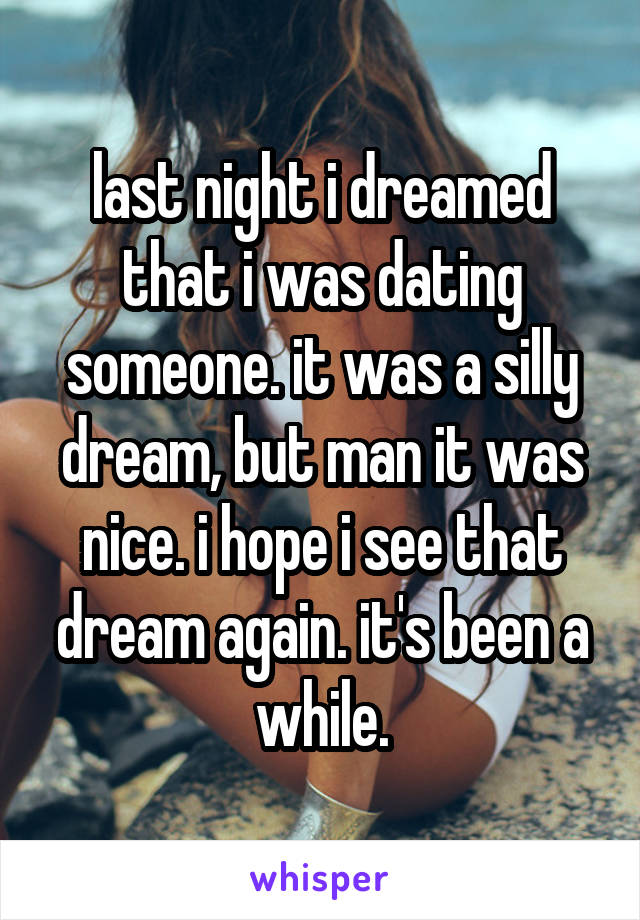 last night i dreamed that i was dating someone. it was a silly dream, but man it was nice. i hope i see that dream again. it's been a while.