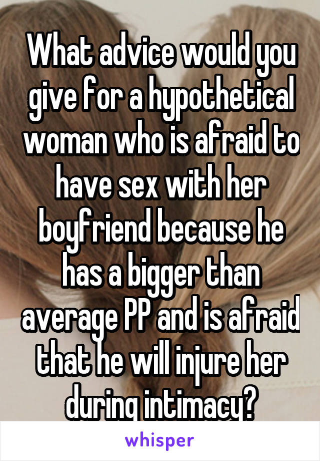 What advice would you give for a hypothetical woman who is afraid to have sex with her boyfriend because he has a bigger than average PP and is afraid that he will injure her during intimacy?