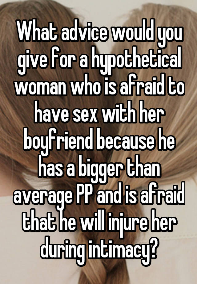 What advice would you give for a hypothetical woman who is afraid to have sex with her boyfriend because he has a bigger than average PP and is afraid that he will injure her during intimacy?