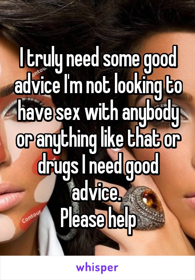 I truly need some good advice I'm not looking to have sex with anybody or anything like that or drugs I need good advice. 
Please help