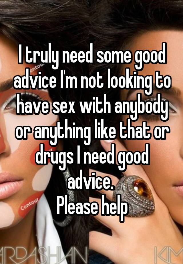 I truly need some good advice I'm not looking to have sex with anybody or anything like that or drugs I need good advice. 
Please help