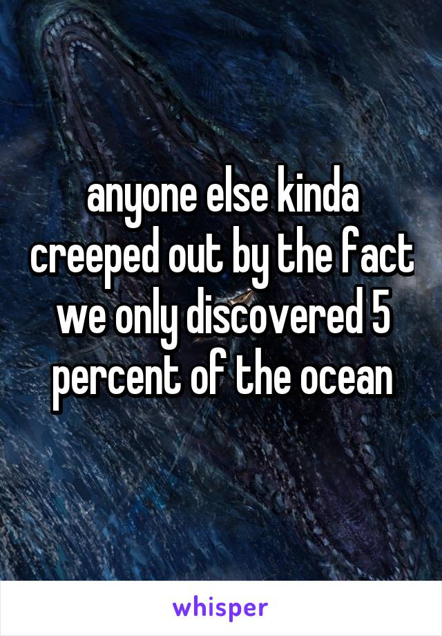 anyone else kinda creeped out by the fact we only discovered 5 percent of the ocean
