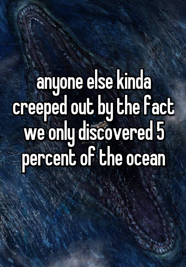 anyone else kinda creeped out by the fact we only discovered 5 percent of the ocean
