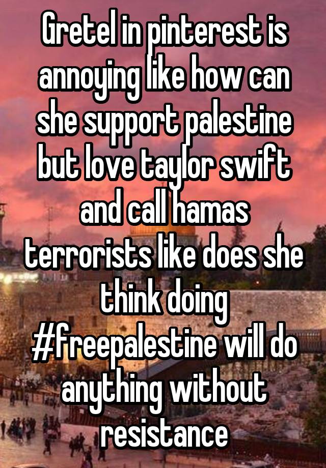 Gretel in pinterest is annoying like how can she support palestine but love taylor swift and call hamas terrorists like does she think doing #freepalestine will do anything without resistance