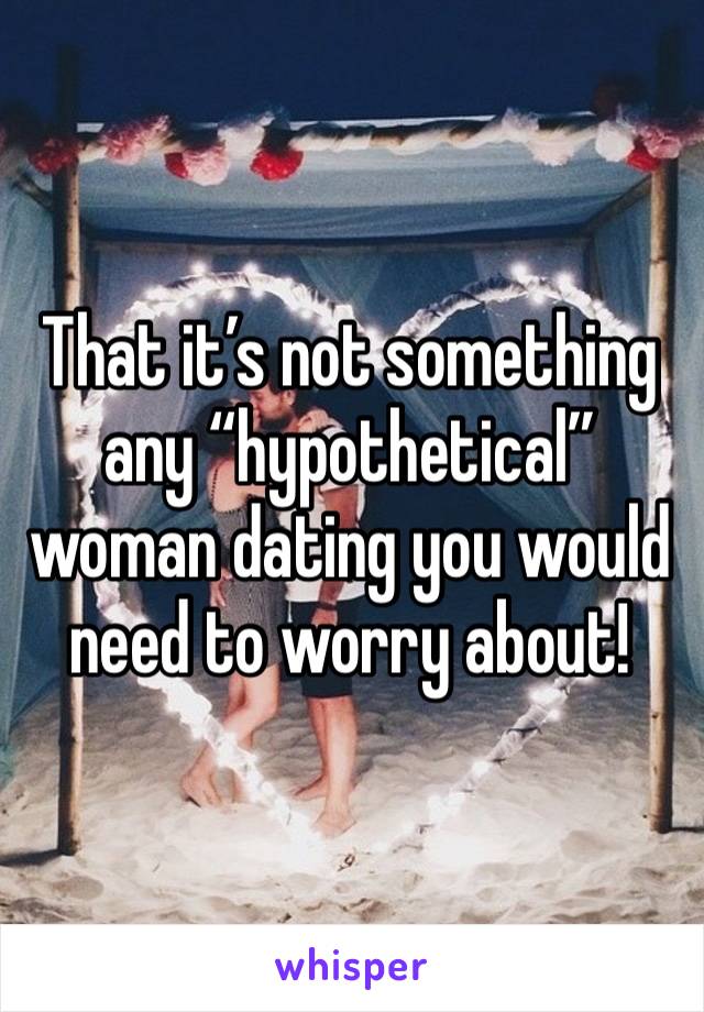 That it’s not something any “hypothetical” woman dating you would need to worry about!