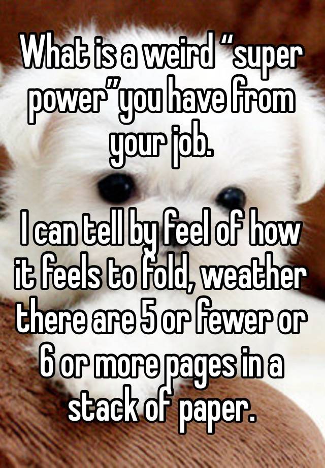 What is a weird “super power”you have from your job. 

I can tell by feel of how it feels to fold, weather there are 5 or fewer or 6 or more pages in a stack of paper.