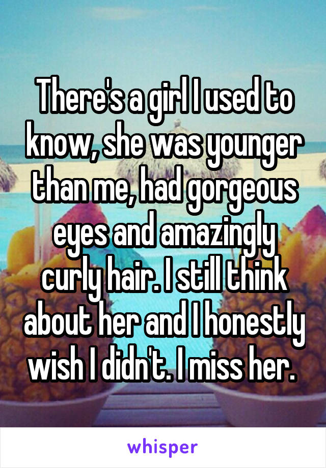 There's a girl I used to know, she was younger than me, had gorgeous eyes and amazingly curly hair. I still think about her and I honestly wish I didn't. I miss her. 