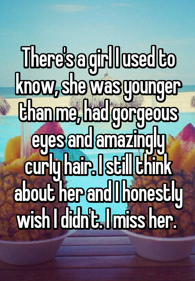 There's a girl I used to know, she was younger than me, had gorgeous eyes and amazingly curly hair. I still think about her and I honestly wish I didn't. I miss her. 