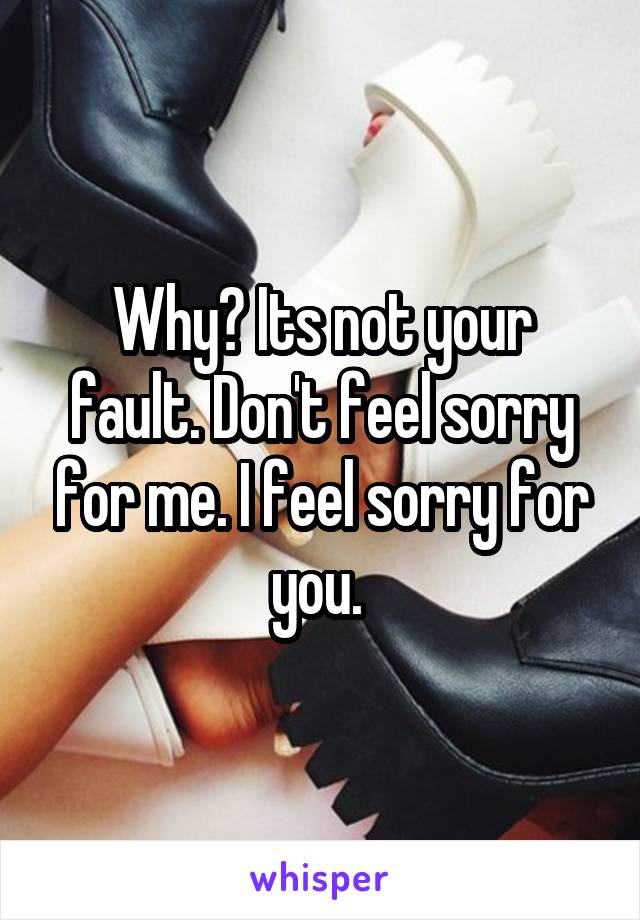 Why? Its not your fault. Don't feel sorry for me. I feel sorry for you. 