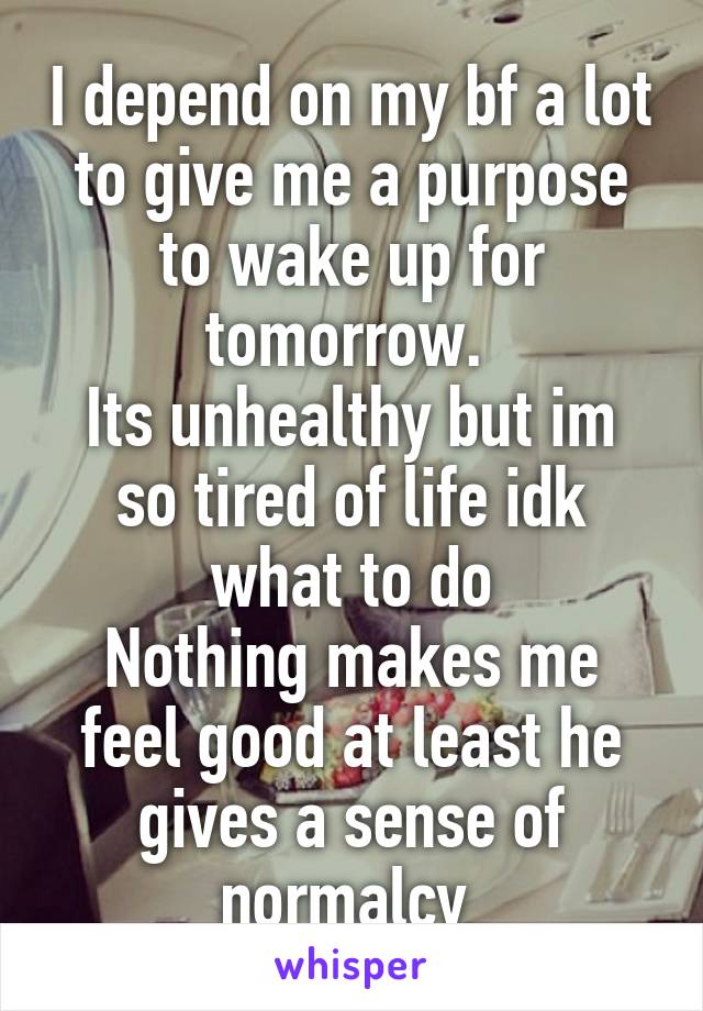 I depend on my bf a lot to give me a purpose to wake up for tomorrow. 
Its unhealthy but im so tired of life idk what to do
Nothing makes me feel good at least he gives a sense of normalcy 