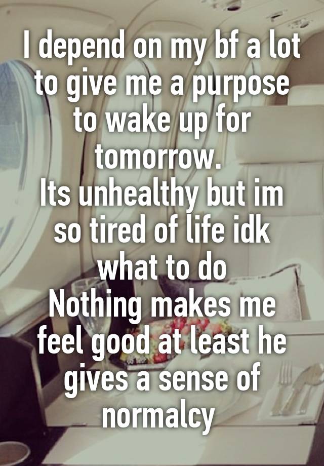 I depend on my bf a lot to give me a purpose to wake up for tomorrow. 
Its unhealthy but im so tired of life idk what to do
Nothing makes me feel good at least he gives a sense of normalcy 