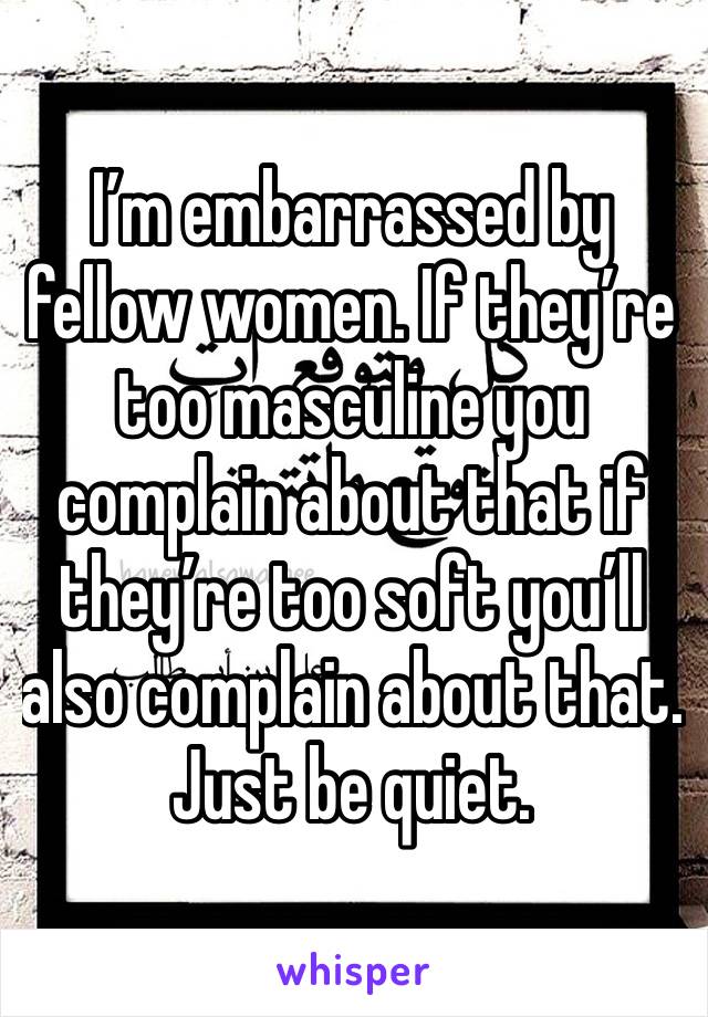 I’m embarrassed by fellow women. If they’re too masculine you complain about that if they’re too soft you’ll also complain about that. Just be quiet.