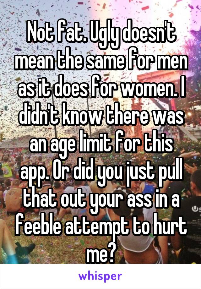 Not fat. Ugly doesn't mean the same for men as it does for women. I didn't know there was an age limit for this app. Or did you just pull that out your ass in a feeble attempt to hurt me?