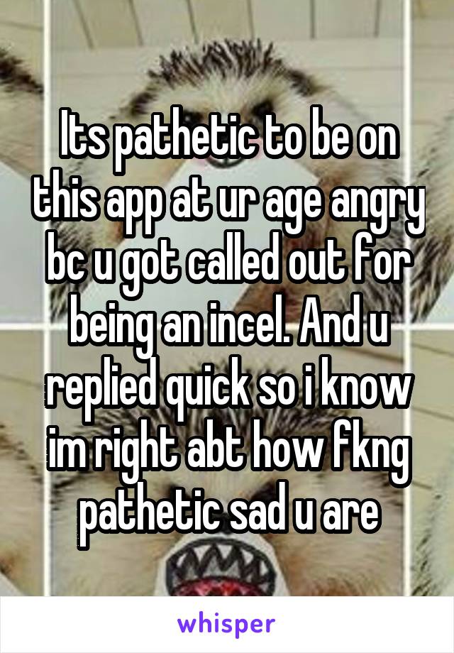 Its pathetic to be on this app at ur age angry bc u got called out for being an incel. And u replied quick so i know im right abt how fkng pathetic sad u are