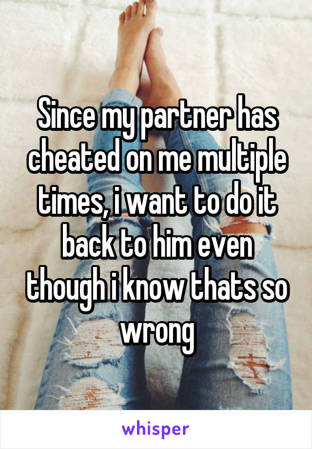 Since my partner has cheated on me multiple times, i want to do it back to him even though i know thats so wrong