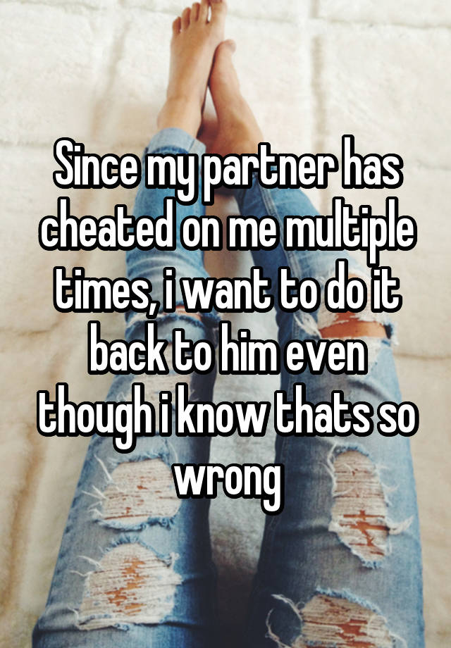 Since my partner has cheated on me multiple times, i want to do it back to him even though i know thats so wrong