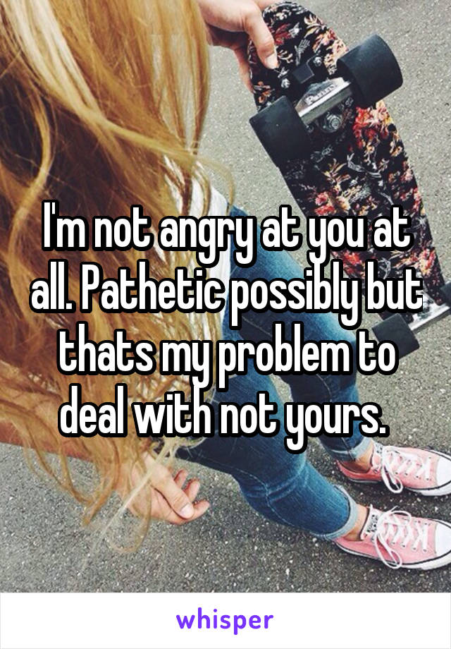 I'm not angry at you at all. Pathetic possibly but thats my problem to deal with not yours. 