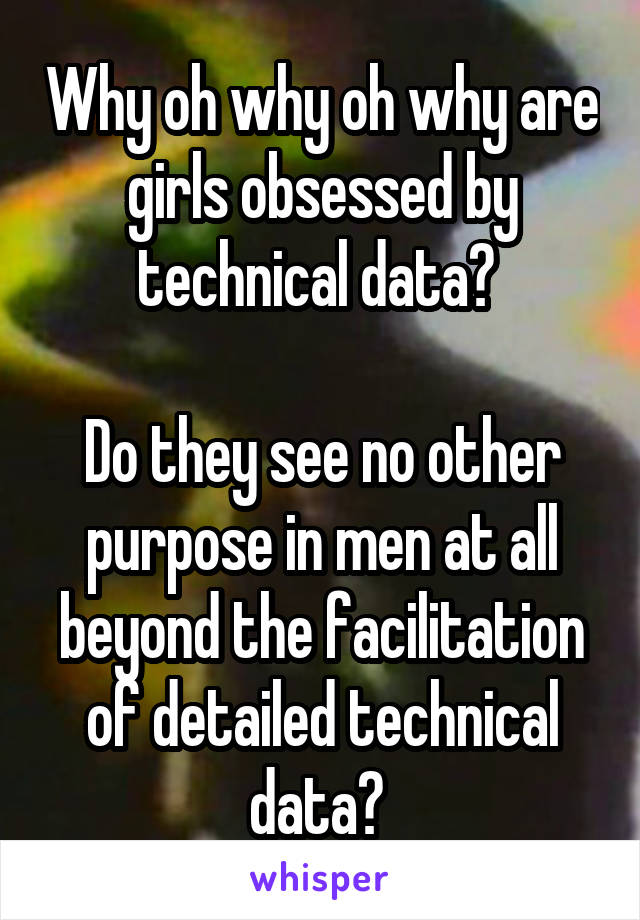 Why oh why oh why are girls obsessed by technical data? 

Do they see no other purpose in men at all beyond the facilitation of detailed technical data? 