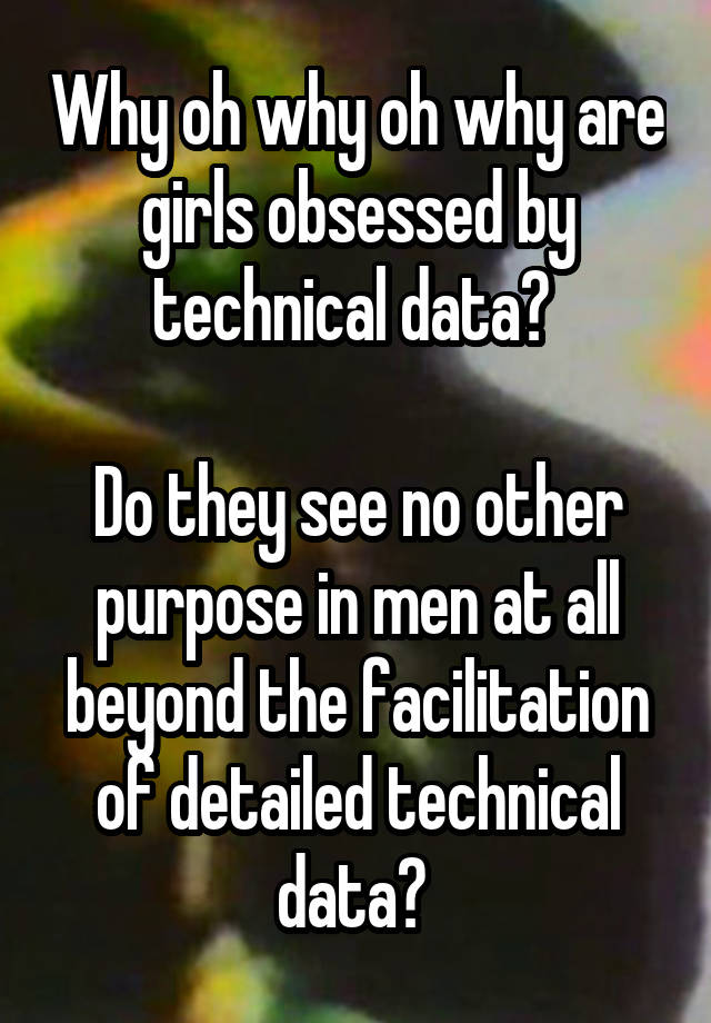 Why oh why oh why are girls obsessed by technical data? 

Do they see no other purpose in men at all beyond the facilitation of detailed technical data? 