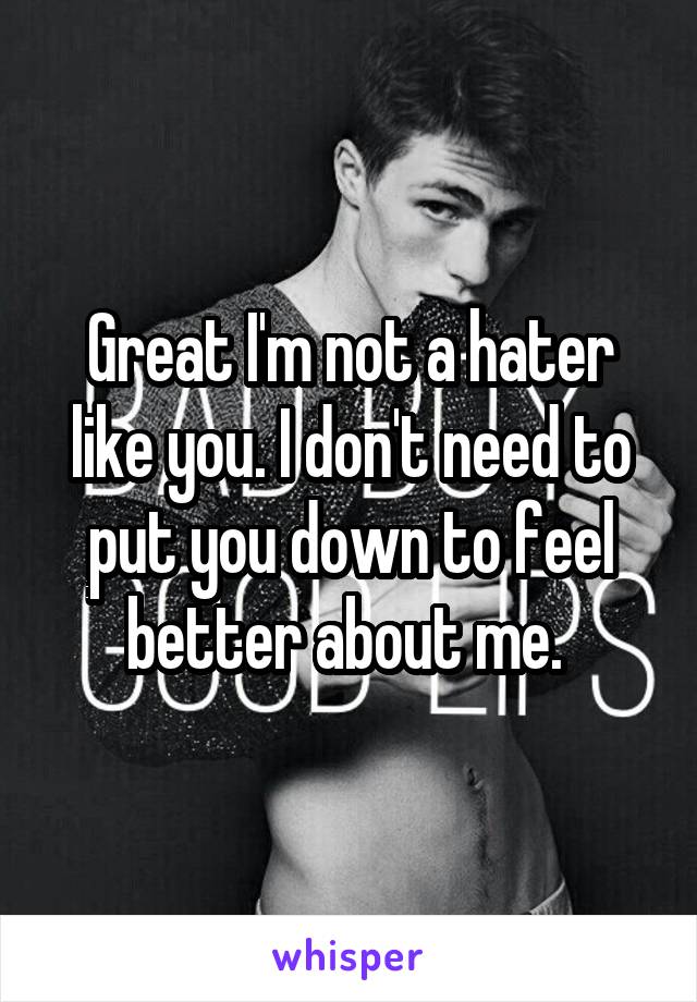 Great I'm not a hater like you. I don't need to put you down to feel better about me. 