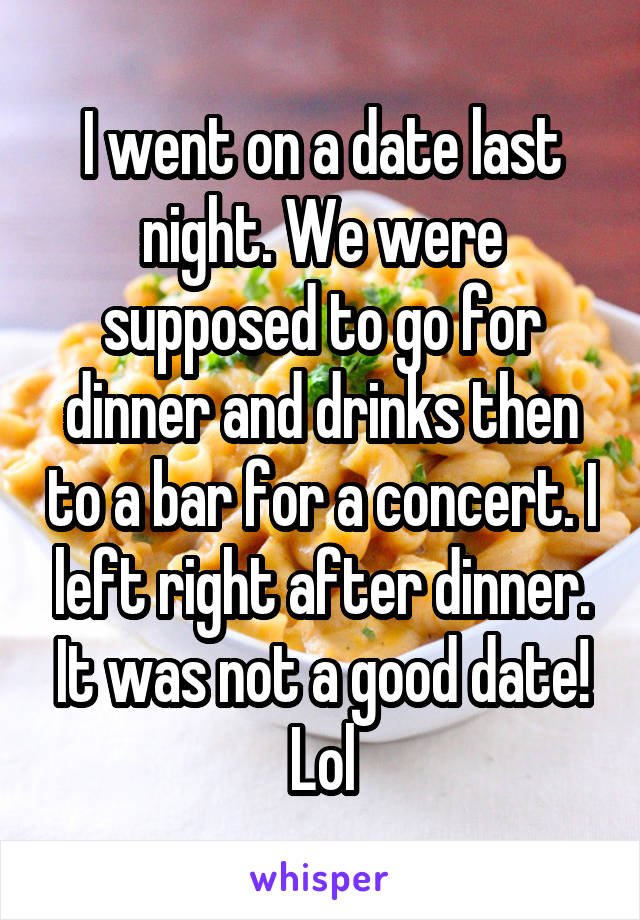 I went on a date last night. We were supposed to go for dinner and drinks then to a bar for a concert. I left right after dinner. It was not a good date! Lol