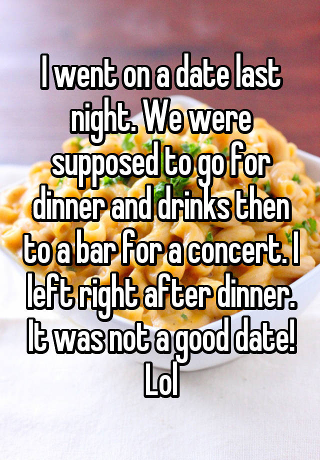 I went on a date last night. We were supposed to go for dinner and drinks then to a bar for a concert. I left right after dinner. It was not a good date! Lol