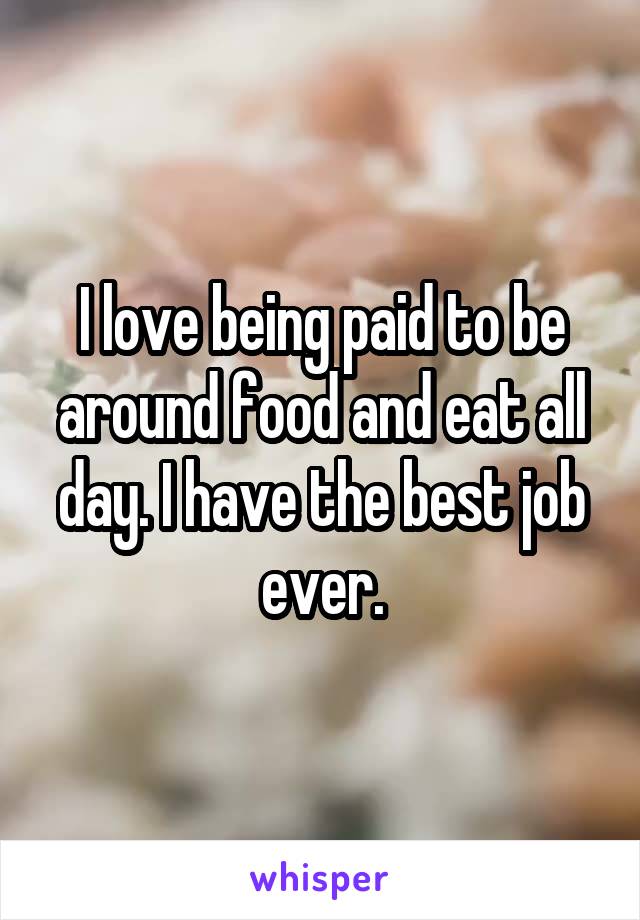 I love being paid to be around food and eat all day. I have the best job ever.