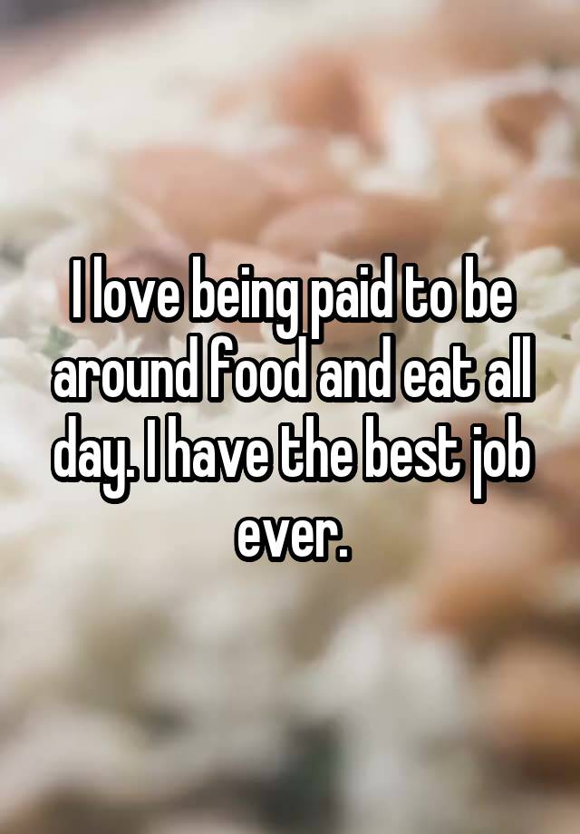 I love being paid to be around food and eat all day. I have the best job ever.