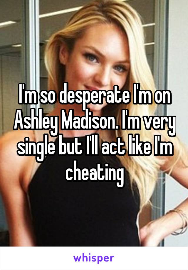 I'm so desperate I'm on Ashley Madison. I'm very single but I'll act like I'm cheating