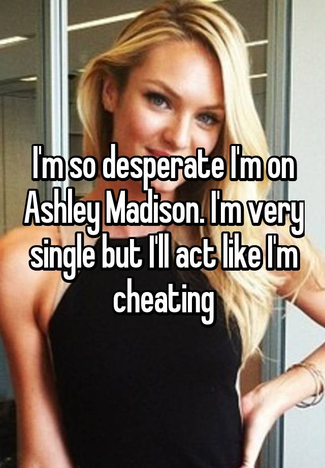 I'm so desperate I'm on Ashley Madison. I'm very single but I'll act like I'm cheating