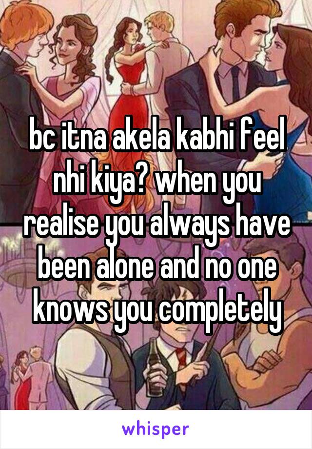 bc itna akela kabhi feel nhi kiya? when you realise you always have been alone and no one knows you completely