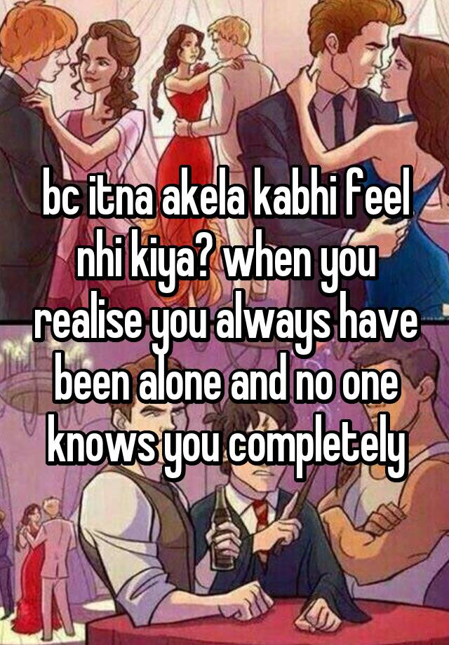 bc itna akela kabhi feel nhi kiya? when you realise you always have been alone and no one knows you completely