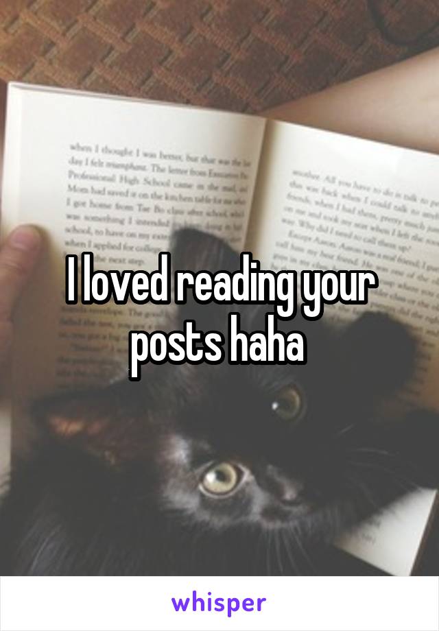 I loved reading your posts haha 