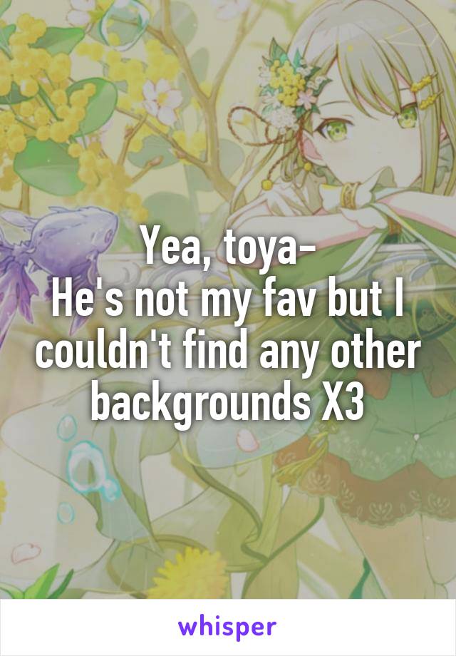 Yea, toya-
He's not my fav but I couldn't find any other backgrounds X3