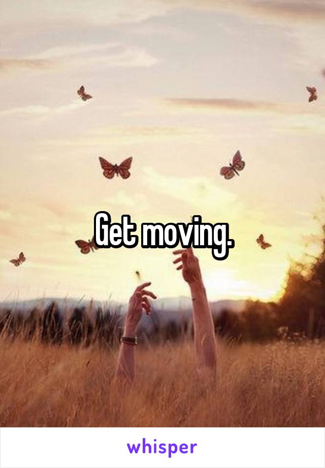 Get moving.