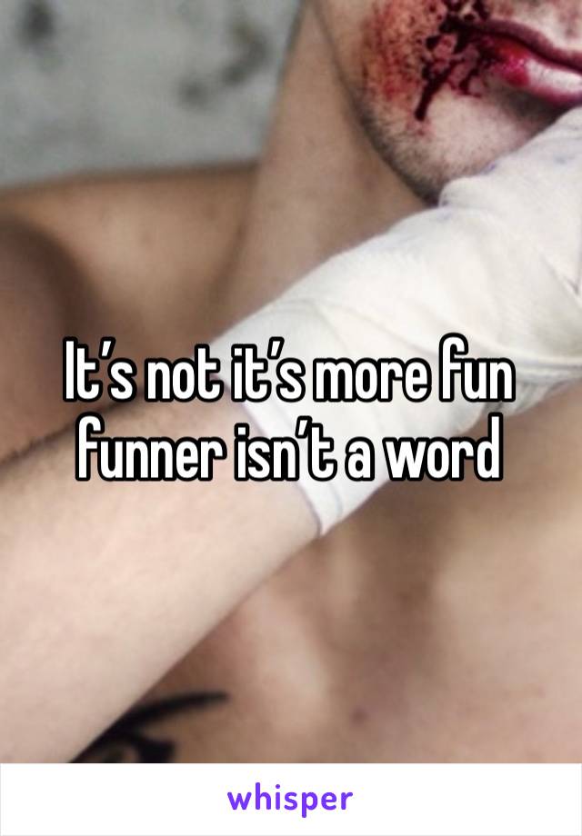 It’s not it’s more fun funner isn’t a word 