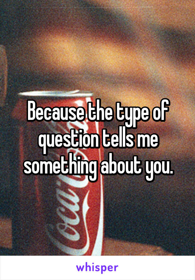 Because the type of question tells me something about you.