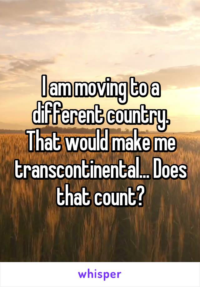 I am moving to a different country. That would make me transcontinental... Does that count?