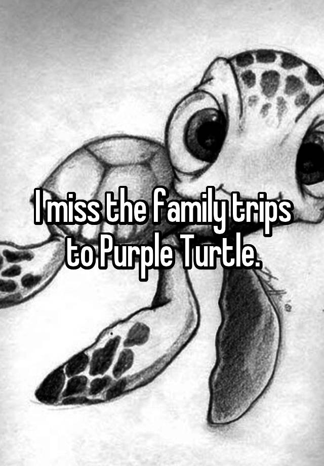 I miss the family trips to Purple Turtle.