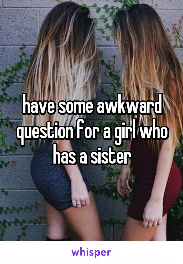 have some awkward question for a girl who has a sister