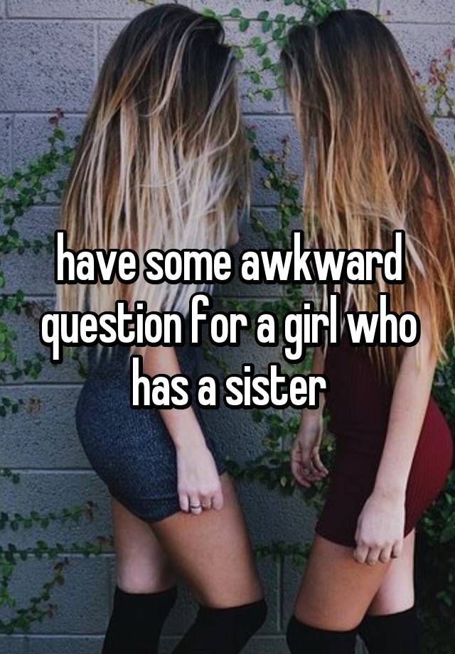 have some awkward question for a girl who has a sister