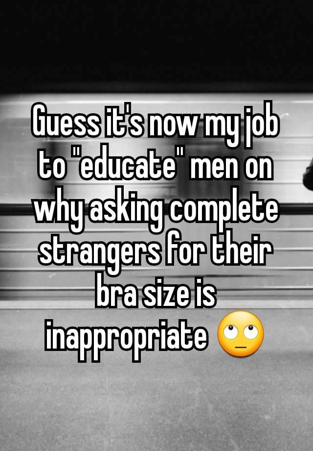 Guess it's now my job to "educate" men on why asking complete strangers for their bra size is inappropriate 🙄