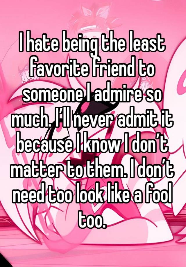 I hate being the least favorite friend to someone I admire so much. I’ll never admit it because I know I don’t matter to them. I don’t need too look like a fool too.