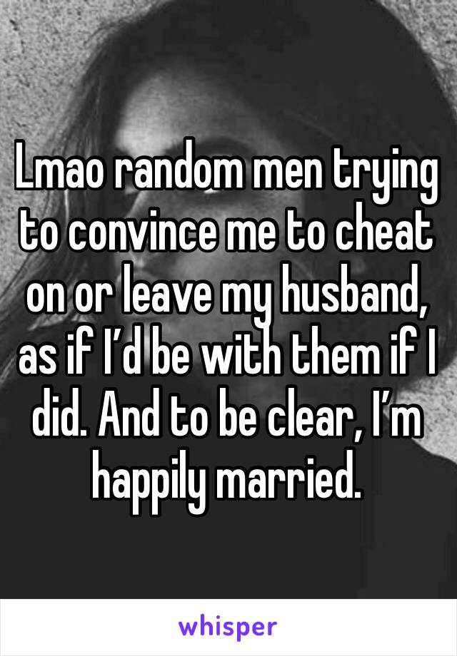 Lmao random men trying to convince me to cheat on or leave my husband, as if I’d be with them if I did. And to be clear, I’m happily married. 